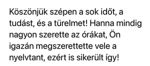 Köszönjük szépen a sok időt, a tudást és a türelmet! Hanna mindig nagyon szerette az órákat, Ön igazán megszerettete vele a nyelvtant, ezért is sikerült így!