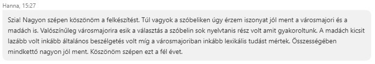 Nagyon szépen köszönöm a felkészítést. Túl vagyok a szóbeliken, úgy érzem, iszonyat jól ment a városmajori és a madách is. Valószínűleg a városmajorira esik a választás, a szóbelin sok nyelvtanis rész volt, amit gyakoroltunk. A madách lazább volt, inkább általános beszélgetésgetés volt, míg a városmajoriban inkább lexikális tudást méretek. Összeségében mindkettő nagyon jól ment. Köszönömn szépen ezt a fél évet.