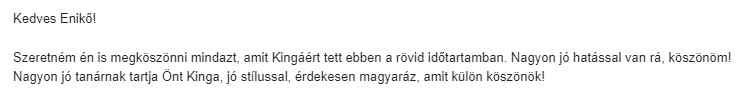 Szeretném én is megköszönni, amit Kingáért tett ebben a rövid időtartamban. Nagyon jó hatással van rá, köszönöm! Nagyon jó tanárnak tartja Önt Kinga, jó stílussal, érdekesen magyaráz, amit külön köszönök!