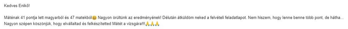 Máténak 41 pontja lett magyarból és 47 matekból. Nagyon örültünk az eredményének! Délután átküldöm neked felvételi feladatlapot. Nem hiszem, hogy lenne több pont, de hátha... Nagyon szépen köszönjük, hogy elvállaltad és felkészítetted Mátét a vizsgára!!!