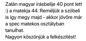 Zalán magyar írásbelije 40 pont lett :) a matekja 44. Reméljük, a szóbeli is így megy majd - akkor jövőre már a spec matekos osztályban tanulhat. Nagyon köszönjük a felkészítést!