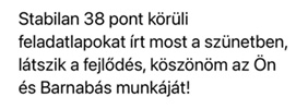Stabilan 38 pontos feladatlapokat írt most a szünetben, látszik a fejlődés, köszönöm az Ön és Barnabás munkáját!